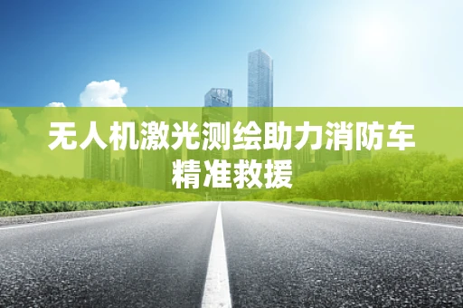 无人机激光测绘助力消防车精准救援