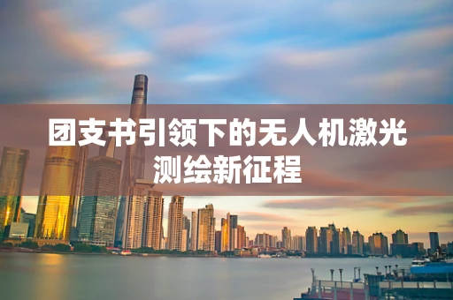 团支书引领下的无人机激光测绘新征程