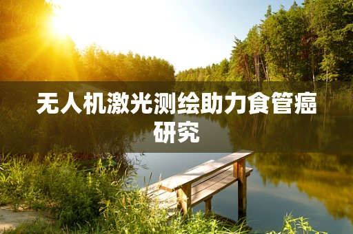 无人机激光测绘助力食管癌研究