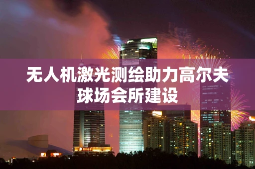 无人机激光测绘助力高尔夫球场会所建设