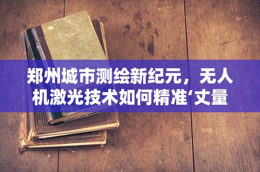 郑州城市测绘新纪元，无人机激光技术如何精准‘丈量’城市？