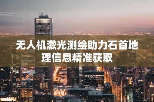 无人机激光测绘助力石首地理信息精准获取
