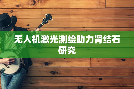 无人机激光测绘助力肾结石研究