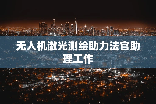 无人机激光测绘助力法官助理工作