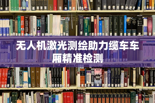 无人机激光测绘助力缆车车厢精准检测
