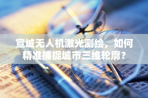 宣城无人机激光测绘，如何精准捕捉城市三维轮廓？