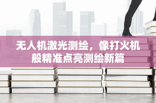 无人机激光测绘，像打火机般精准点亮测绘新篇