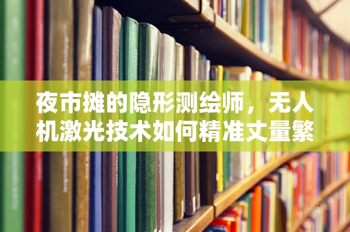 夜市摊的隐形测绘师，无人机激光技术如何精准丈量繁华？