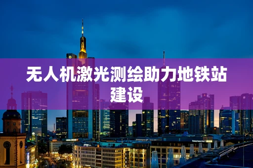 无人机激光测绘助力地铁站建设