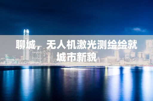 聊城，无人机激光测绘绘就城市新貌