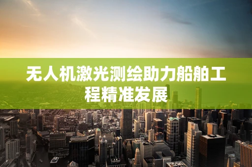 无人机激光测绘助力船舶工程精准发展
