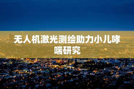无人机激光测绘助力小儿哮喘研究