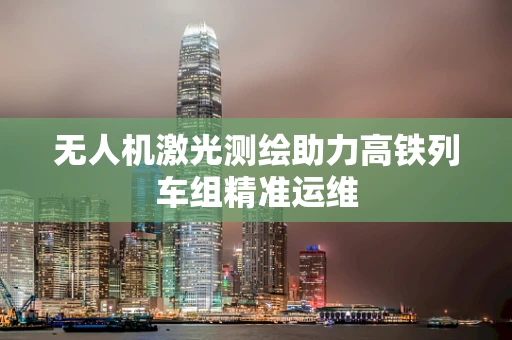 无人机激光测绘助力高铁列车组精准运维