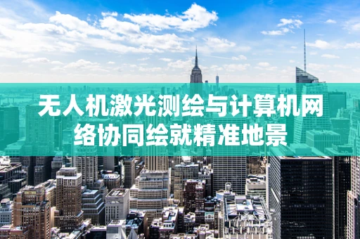 无人机激光测绘与计算机网络协同绘就精准地景