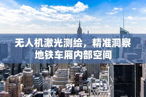 无人机激光测绘，精准洞察地铁车厢内部空间