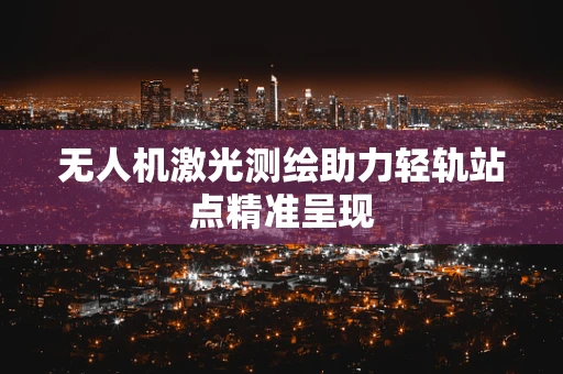 无人机激光测绘助力轻轨站点精准呈现