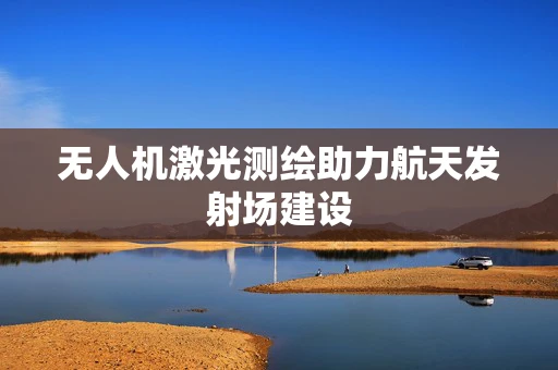 无人机激光测绘助力航天发射场建设