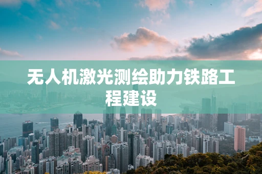 无人机激光测绘助力铁路工程建设