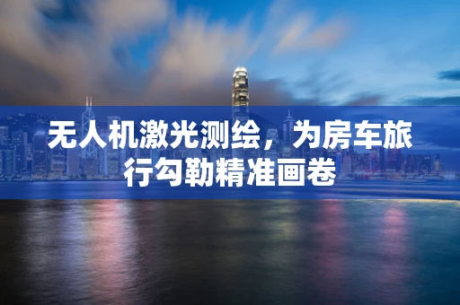 无人机激光测绘，为房车旅行勾勒精准画卷