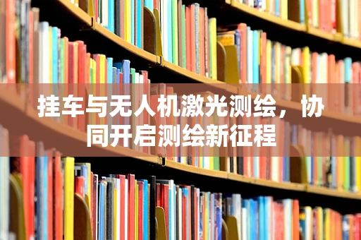 挂车与无人机激光测绘，协同开启测绘新征程