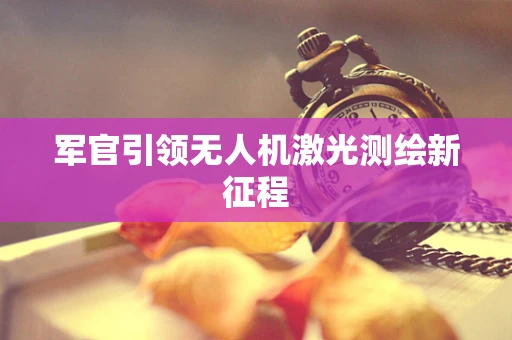 军官引领无人机激光测绘新征程