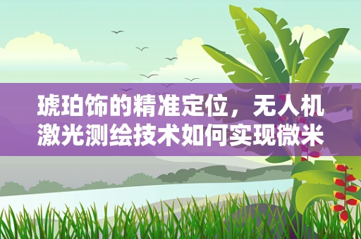 琥珀饰的精准定位，无人机激光测绘技术如何实现微米级精度？