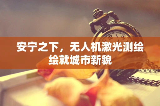 安宁之下，无人机激光测绘绘就城市新貌