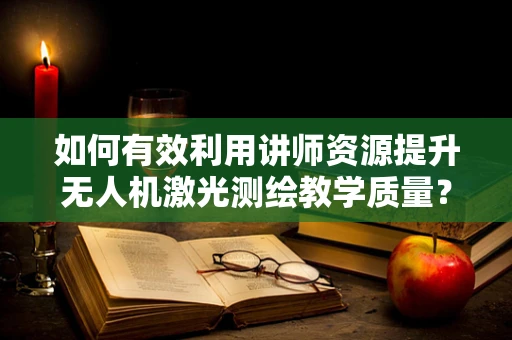 如何有效利用讲师资源提升无人机激光测绘教学质量？