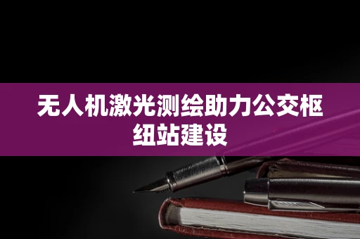 无人机激光测绘助力公交枢纽站建设