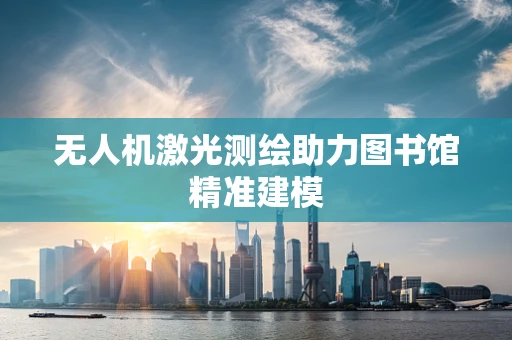 无人机激光测绘助力图书馆精准建模