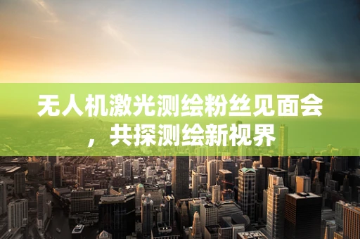 无人机激光测绘粉丝见面会，共探测绘新视界