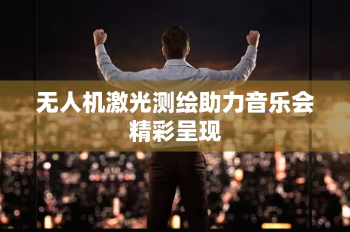 无人机激光测绘助力音乐会精彩呈现