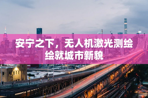 安宁之下，无人机激光测绘绘就城市新貌