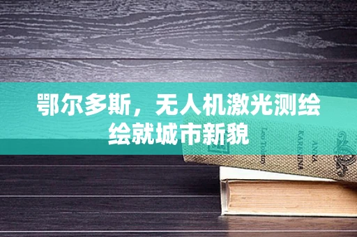 鄂尔多斯，无人机激光测绘绘就城市新貌