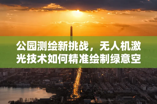 公园测绘新挑战，无人机激光技术如何精准绘制绿意空间？