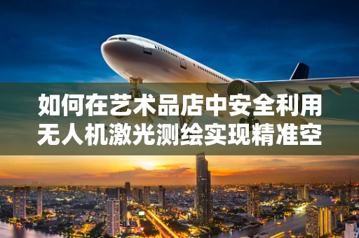如何在艺术品店中安全利用无人机激光测绘实现精准空间测量？