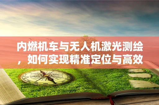 内燃机车与无人机激光测绘，如何实现精准定位与高效测绘？