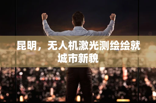 昆明，无人机激光测绘绘就城市新貌