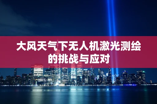 大风天气下无人机激光测绘的挑战与应对