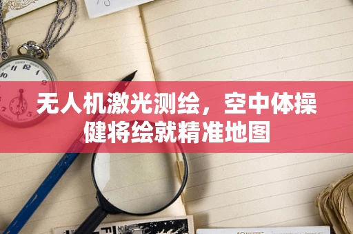 无人机激光测绘，空中体操健将绘就精准地图