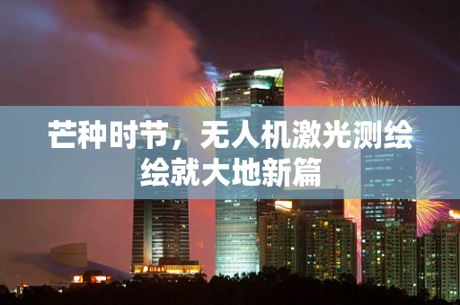 芒种时节，无人机激光测绘绘就大地新篇