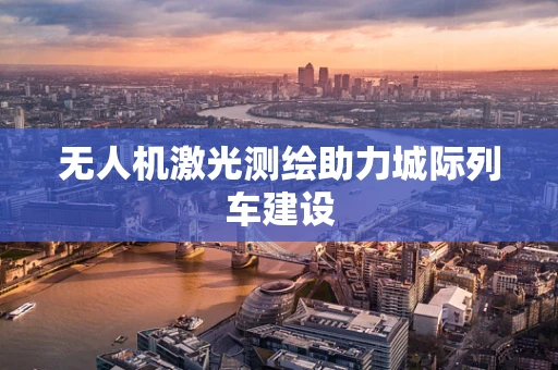 无人机激光测绘助力城际列车建设