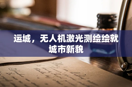 运城，无人机激光测绘绘就城市新貌
