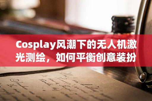 Cosplay风潮下的无人机激光测绘，如何平衡创意装扮与专业操作？