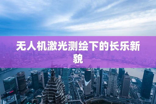 无人机激光测绘下的长乐新貌