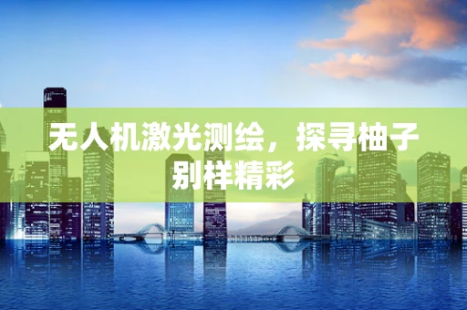 无人机激光测绘，探寻柚子别样精彩