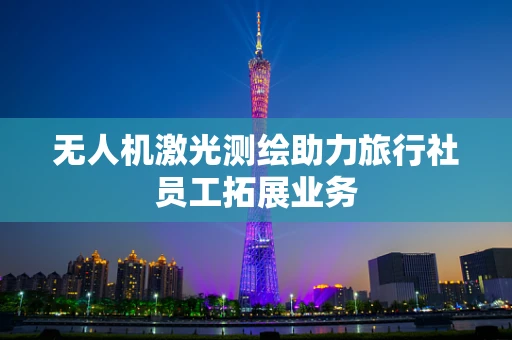 无人机激光测绘助力旅行社员工拓展业务