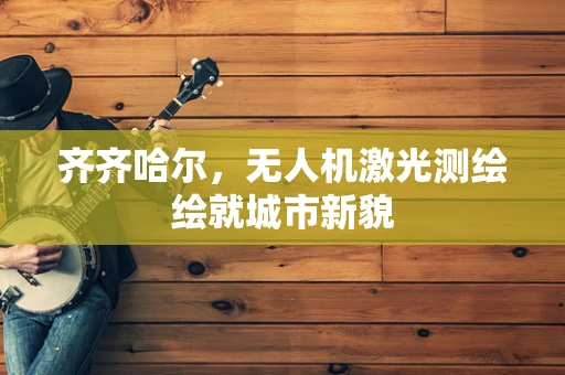齐齐哈尔，无人机激光测绘绘就城市新貌