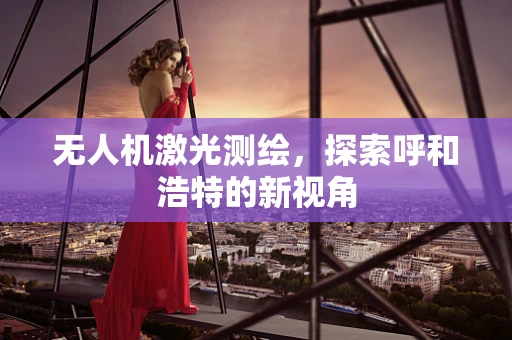 无人机激光测绘，探索呼和浩特的新视角