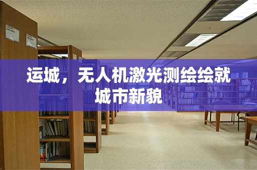 运城，无人机激光测绘绘就城市新貌